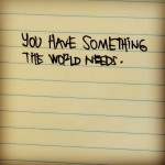 You have something the world needs
